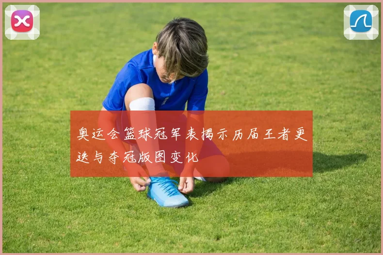 奥运会篮球冠军表揭示历届王者更迭与夺冠版图变化