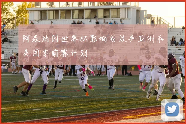 阿森纳因世界杯影响或放弃亚洲和美国季前赛计划