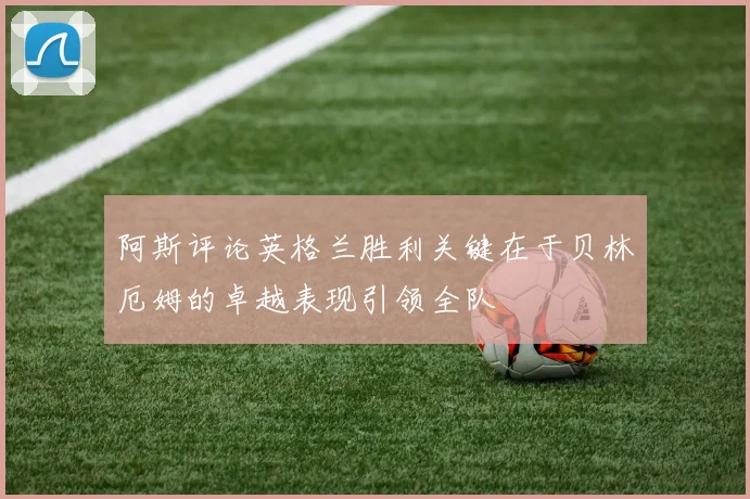 阿斯评论英格兰胜利关键在于贝林厄姆的卓越表现引领全队