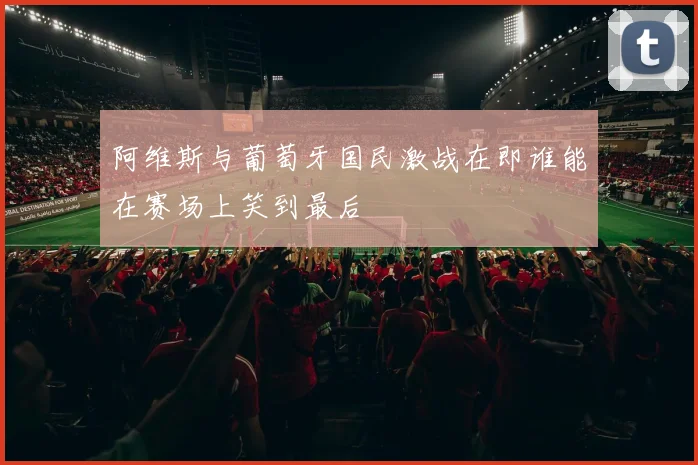阿维斯与葡萄牙国民激战在即谁能在赛场上笑到最后
