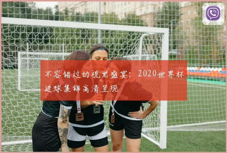 不容错过的视觉盛宴：2020世界杯进球集锦高清呈现