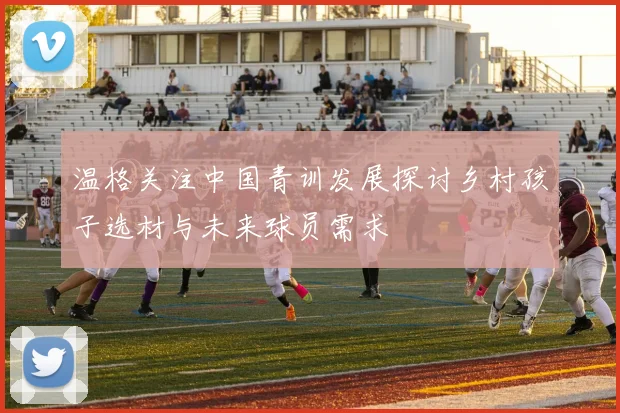 温格关注中国青训发展探讨乡村孩子选材与未来球员需求
